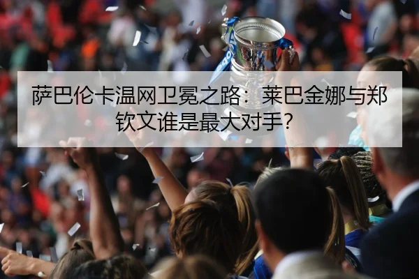 萨巴伦卡温网卫冕之路：莱巴金娜与郑钦文谁是最大对手？