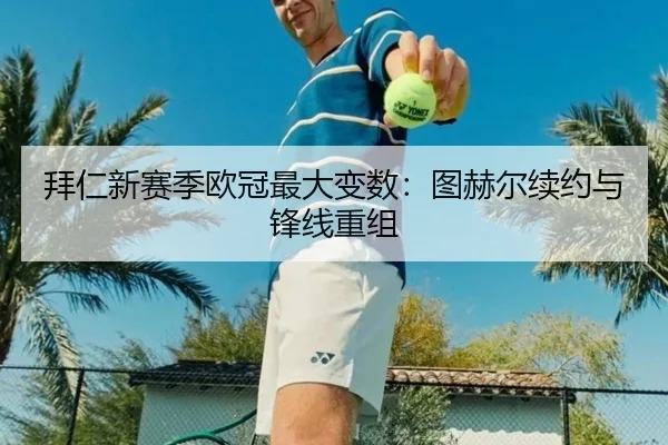 拜仁新赛季欧冠最大变数：图赫尔续约与锋线重组