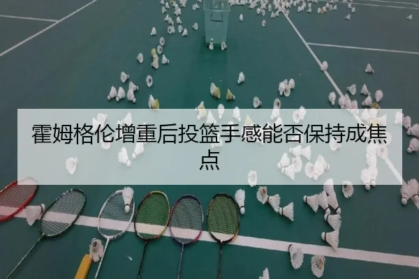 霍姆格伦增重后投篮手感能否保持成焦点